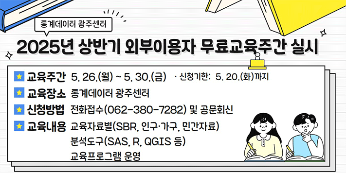 통계데이터 광주센터
2025년 상반기 외부이용자 무료교육주간 실시

교육주간 5.26.(월) ~ 5.30.(금) ·신청기한: 5.20.(화)까지
교육장소 통계데이터 광주센터
신청방법 전화접수(062-380-7282) 및 공문회신
교육내용 교육자료별(SBR, 인구·가구, 민간자료) 분석도구(SAS, R, QGIS 등) 교육프로그램 운영